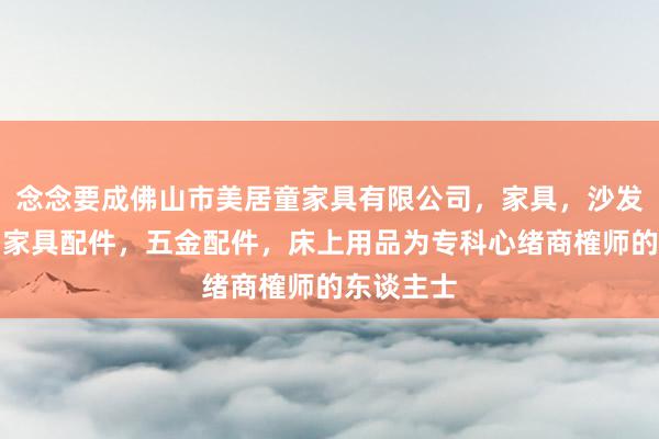 念念要成佛山市美居童家具有限公司，家具，沙发，床垫，家具配件，五金配件，床上用品为专科心绪商榷师的东谈主士