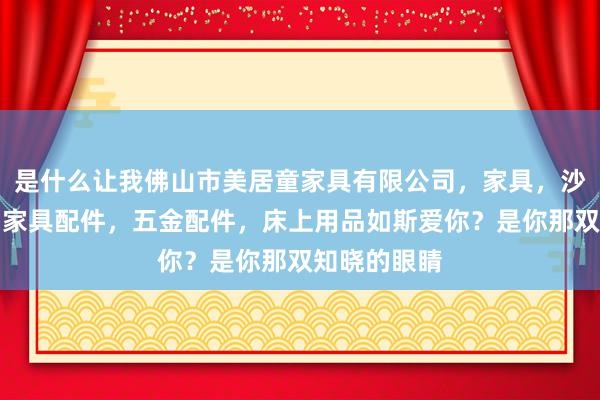 是什么让我佛山市美居童家具有限公司,家具,沙发,床垫,家具配件,五金配件,床上用品如斯爱你?是你那双知晓的眼睛