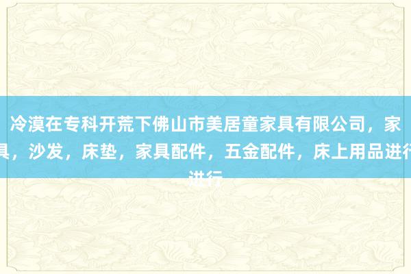 冷漠在专科开荒下佛山市美居童家具有限公司，家具，沙发，床垫，家具配件，五金配件，床上用品进行